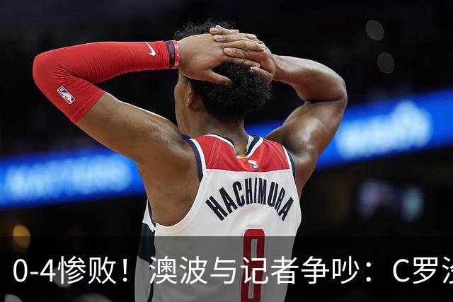 0-4惨败！澳波与记者争吵：C罗没帮助？他进了3个球，你没看比赛